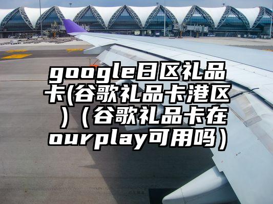 google日区礼品卡(谷歌礼品卡港区 )（谷歌礼品卡在ourplay可用吗）