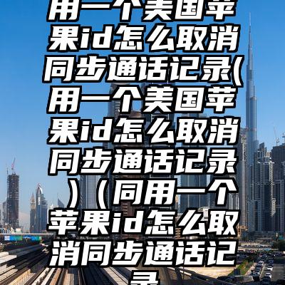 用一个美国苹果id怎么取消同步通话记录(用一个美国苹果id怎么取消同步通话记录 )（同用一个苹果id怎么取消同步通话记录