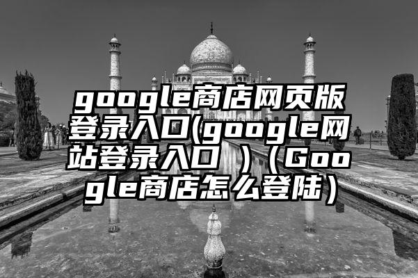 google商店网页版登录入口(google网站登录入口 )（Google商店怎么登陆）