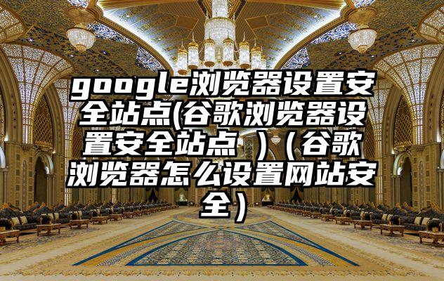 google浏览器设置安全站点(谷歌浏览器设置安全站点 )（谷歌浏览器怎么设置网站安全）