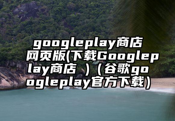 googleplay商店网页版(下载Googleplay商店 )（谷歌googleplay官方下载）