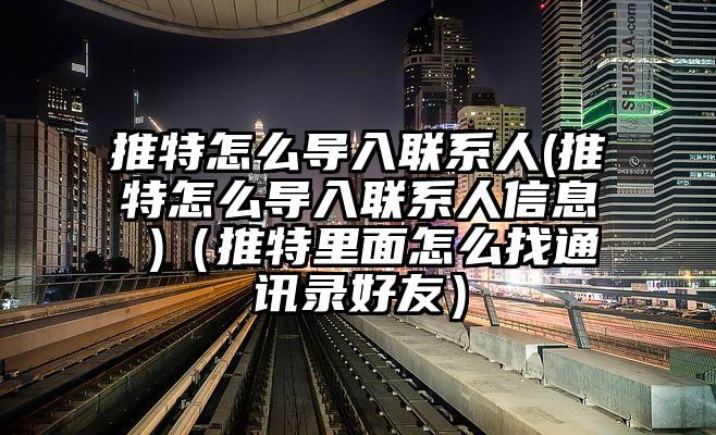 推特怎么导入联系人(推特怎么导入联系人信息 )（推特里面怎么找通讯录好友）