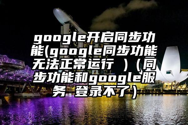 google开启同步功能(google同步功能无法正常运行 )（同步功能和google服务 登录不了）