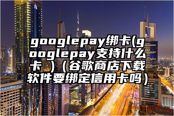 googlepay绑卡(googlepay支持什么卡 )（谷歌商店下载软件要绑定信用卡吗）