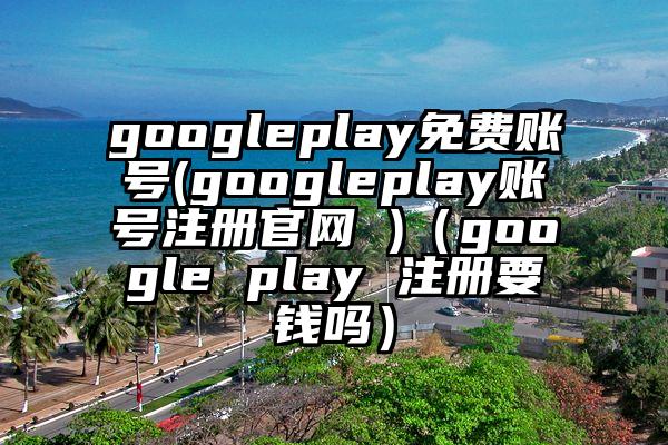 googleplay免费账号(googleplay账号注册官网 )（google play 注册要钱吗）