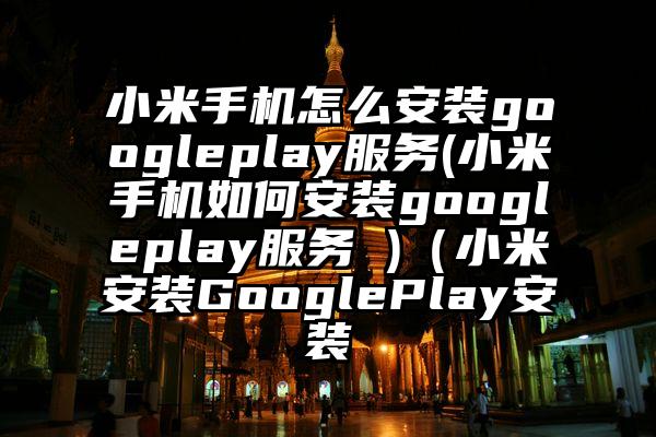 小米手机怎么安装googleplay服务(小米手机如何安装googleplay服务 )（小米安装GooglePlay安装