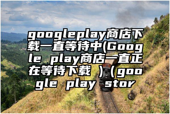 googleplay商店下载一直等待中(Google play商店一直正在等待下载 )（google play stor