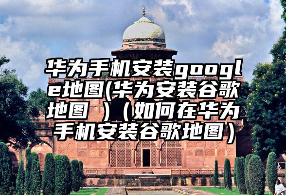 华为手机安装google地图(华为安装谷歌地图 )（如何在华为手机安装谷歌地图）