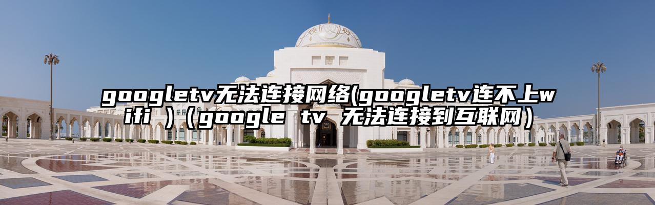 googletv无法连接网络(googletv连不上wifi )（google tv 无法连接到互联网）