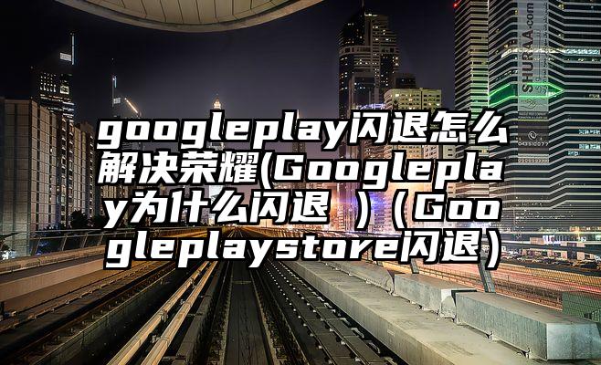 googleplay闪退怎么解决荣耀(Googleplay为什么闪退 )（Googleplaystore闪退）