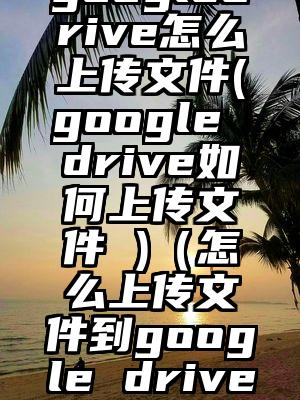 googledrive怎么上传文件(google drive如何上传文件 )（怎么上传文件到google drive）