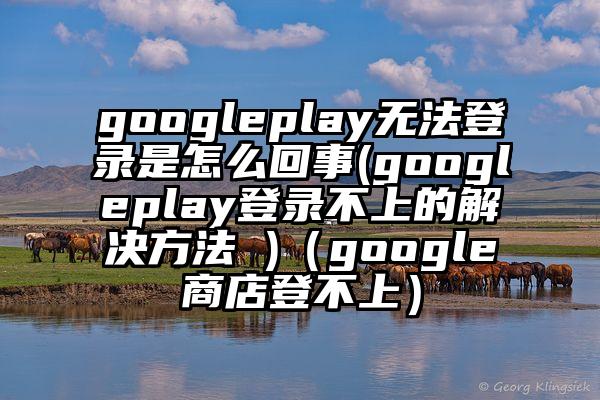 googleplay无法登录是怎么回事(googleplay登录不上的解决方法 )（google商店登不上）