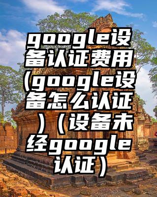 google设备认证费用(google设备怎么认证 )（设备未经google认证）