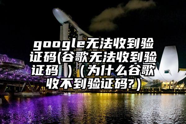 google无法收到验证码(谷歌无法收到验证码 )（为什么谷歌收不到验证码?）