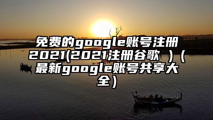 免费的google账号注册2021(2021注册谷歌 )（最新google账号共享大全）