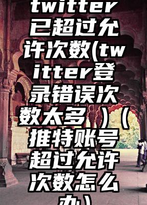 twitter已超过允许次数(twitter登录错误次数太多 )（推特账号超过允许次数怎么办）