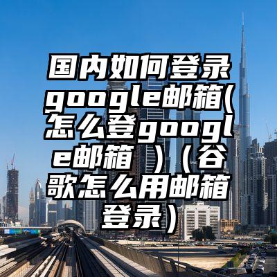 国内如何登录google邮箱(怎么登google邮箱 )（谷歌怎么用邮箱登录）