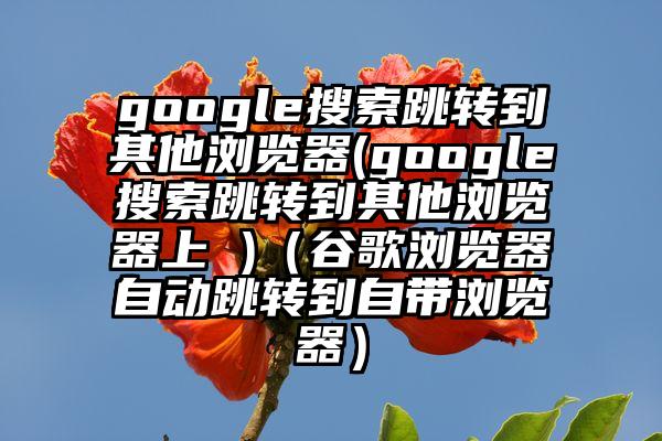 google搜索跳转到其他浏览器(google搜索跳转到其他浏览器上 )（谷歌浏览器自动跳转到自带浏览器）