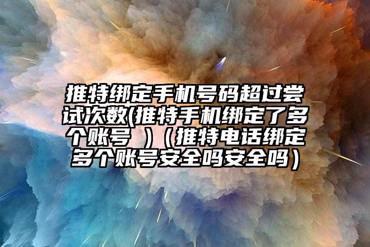 推特绑定手机号码超过尝试次数(推特手机绑定了多个账号 )（推特电话绑定多个账号安全吗安全吗）