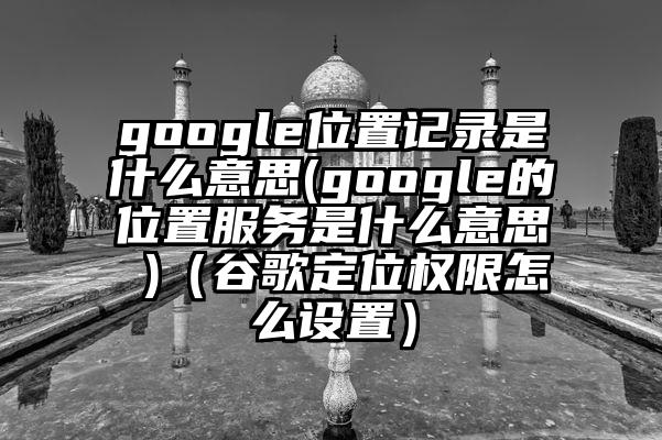 google位置记录是什么意思(google的位置服务是什么意思 )（谷歌定位权限怎么设置）