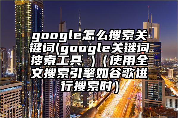 google怎么搜索关键词(google关键词搜索工具 )（使用全文搜索引擎如谷歌进行搜索时）