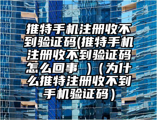 推特手机注册收不到验证码(推特手机注册收不到验证码怎么回事 )（为什么推特注册收不到手机验证码）