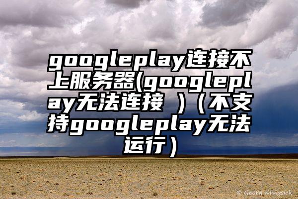 googleplay连接不上服务器(googleplay无法连接 )（不支持googleplay无法运行）