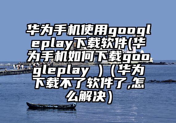 华为手机使用googleplay下载软件(华为手机如何下载googleplay )（华为下载不了软件了,怎么解决）