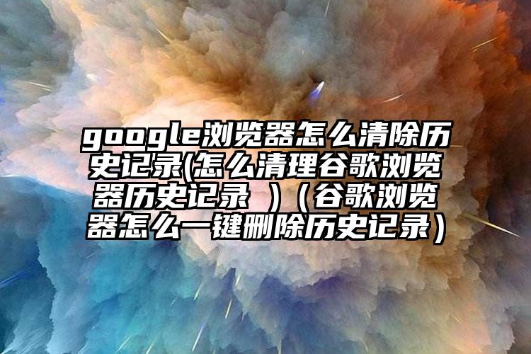 google浏览器怎么清除历史记录(怎么清理谷歌浏览器历史记录 )（谷歌浏览器怎么一键删除历史记录）