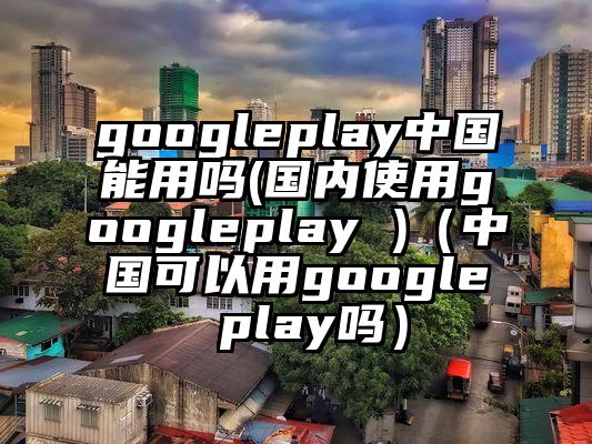 googleplay中国能用吗(国内使用googleplay )（中国可以用google play吗）