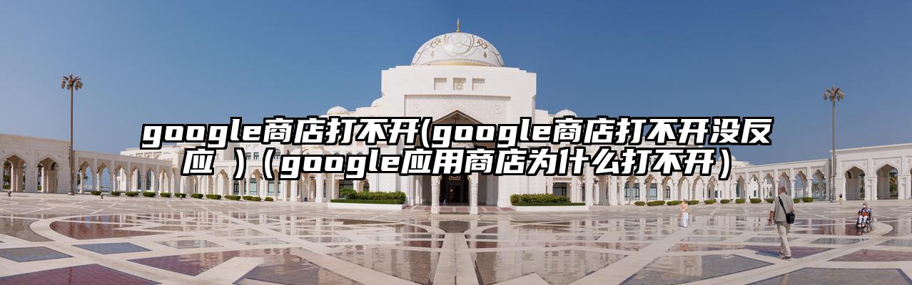 google商店打不开(google商店打不开没反应 )（google应用商店为什么打不开）