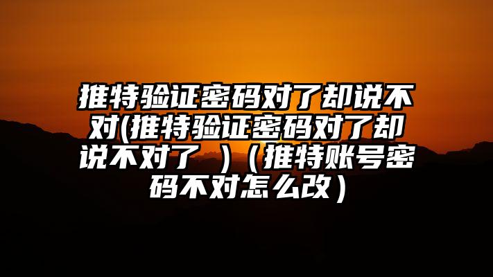 推特验证密码对了却说不对(推特验证密码对了却说不对了 )（推特账号密码不对怎么改）