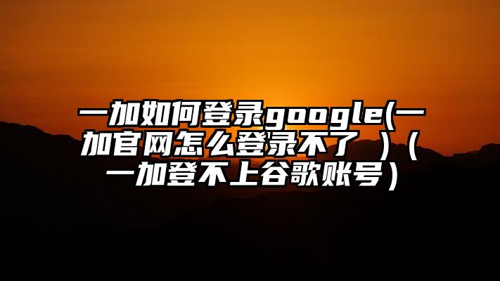 一加如何登录google(一加官网怎么登录不了 )（一加登不上谷歌账号）