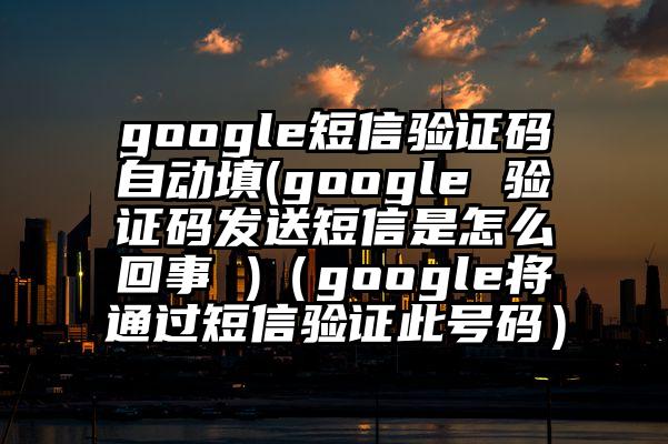 google短信验证码自动填(google 验证码发送短信是怎么回事 )（google将通过短信验证此号码）