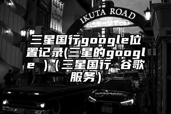 三星国行google位置记录(三星的google )（三星国行 谷歌服务）