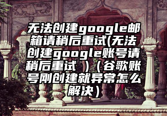 无法创建google邮箱请稍后重试(无法创建google账号请稍后重试 )（谷歌账号刚创建就异常怎么解决）