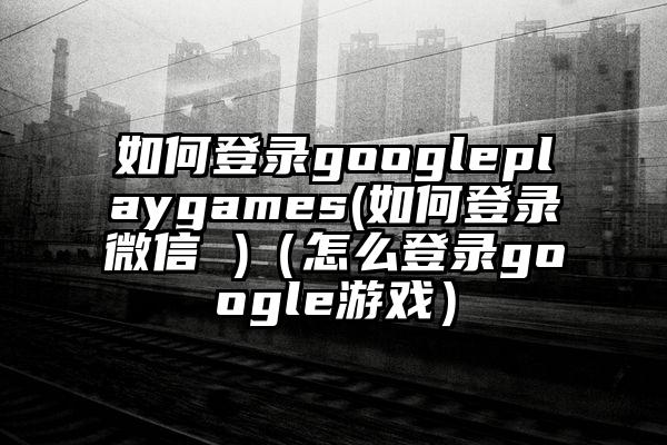 如何登录googleplaygames(如何登录微信 )（怎么登录google游戏）