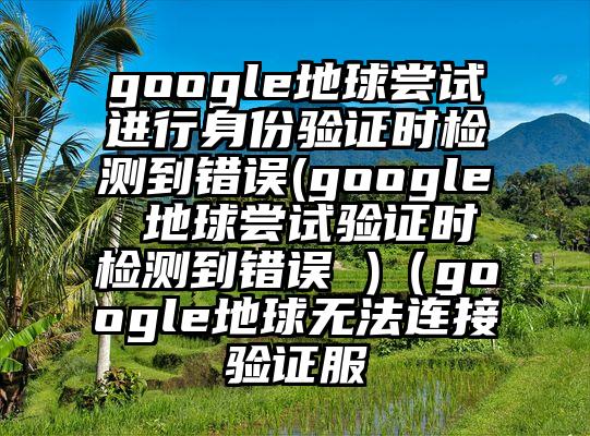 google地球尝试进行身份验证时检测到错误(google 地球尝试验证时检测到错误 )（google地球无法连接验证服