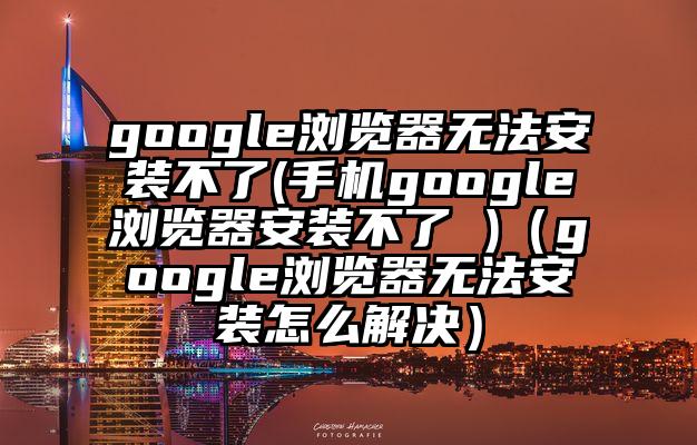 google浏览器无法安装不了(手机google浏览器安装不了 )（google浏览器无法安装怎么解决）