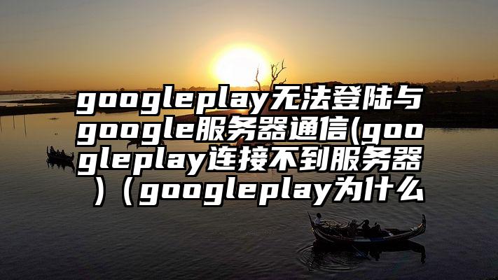 googleplay无法登陆与google服务器通信(googleplay连接不到服务器 )（googleplay为什么