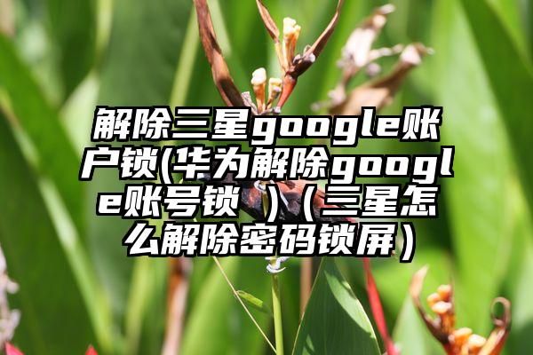 解除三星google账户锁(华为解除google账号锁 )（三星怎么解除密码锁屏）