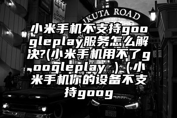 小米手机不支持googleplay服务怎么解决?(小米手机用不了googleplay )（小米手机你的设备不支持goog