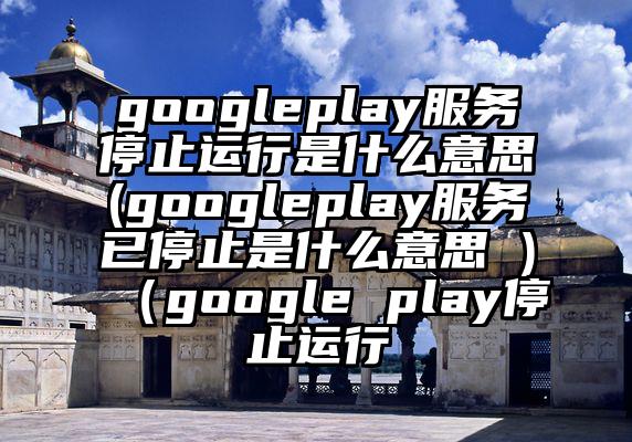 googleplay服务停止运行是什么意思(googleplay服务已停止是什么意思 )（google play停止运行