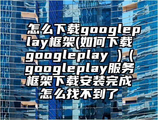 怎么下载googleplay框架(如何下载googleplay )（googleplay服务框架下载安装完成怎么找不到了