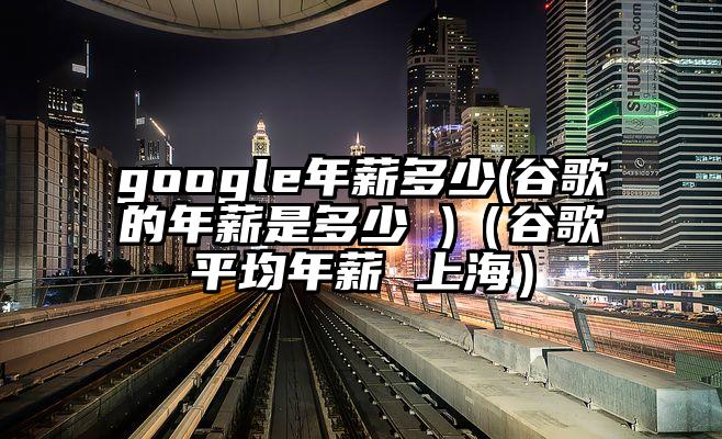 google年薪多少(谷歌的年薪是多少 )（谷歌平均年薪 上海）