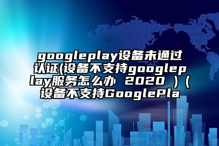 googleplay设备未通过认证(设备不支持googleplay服务怎么办 2020 )（设备不支持GooglePla