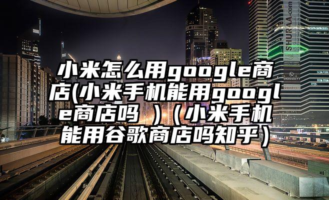 小米怎么用google商店(小米手机能用google商店吗 )（小米手机能用谷歌商店吗知乎）