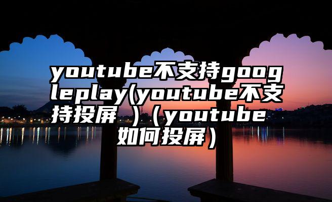 youtube不支持googleplay(youtube不支持投屏 )（youtube 如何投屏）