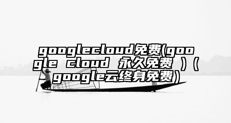 googlecloud免费(google cloud 永久免费 )（google云终身免费）