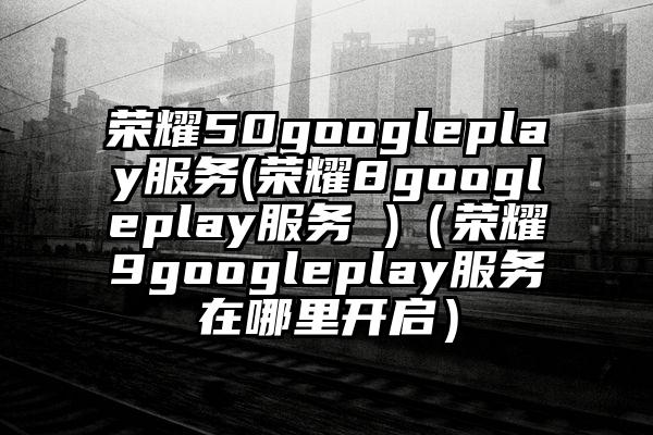 荣耀50googleplay服务(荣耀8googleplay服务 )（荣耀9googleplay服务在哪里开启）